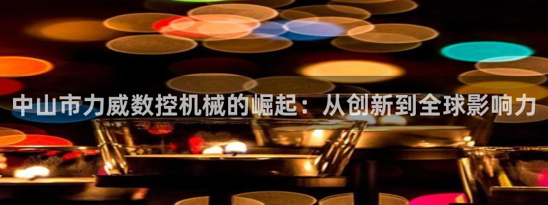 天辰 娱乐:中山市力威数控机械的崛起:从创新到全球影响力